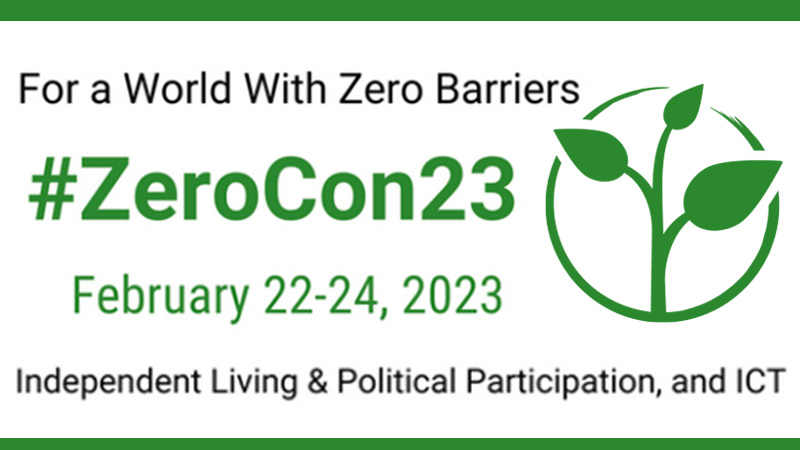 A poster with a white background and black and green text that reads on the top line:“For a World With Zero Barriers, on the second line: #ZeroCon23, on the third line: Febrary 22-24, 2023, and on the bottom line: Independent Living & Political Participation, and ICT”. To the right of the text, a clip art of a green plant with three leaves.